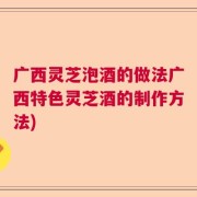广西灵芝泡酒的做法广西特色灵芝酒的制作方法)