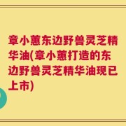 章小蕙东边野兽灵芝精华油(章小蕙打造的东边野兽灵芝精华油现已上市)