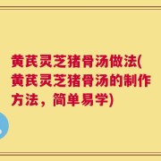 黄芪灵芝猪骨汤做法(黄芪灵芝猪骨汤的制作方法，简单易学)