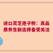 进口灵芝孢子粉：高品质养生新选择备受关注