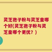 灵芝孢子粉与灵芝皇哪个好(灵芝孢子粉与灵芝皇哪个更优？)