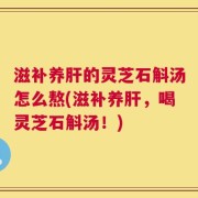 滋补养肝的灵芝石斛汤怎么熬(滋补养肝，喝灵芝石斛汤！)
