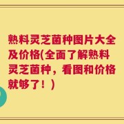 熟料灵芝菌种图片大全及价格(全面了解熟料灵芝菌种，看图和价格就够了！)