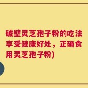 破壁灵芝孢子粉的吃法享受健康好处，正确食用灵芝孢子粉)