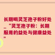 长期喝灵芝孢子粉好处_“灵芝孢子粉:长期服用的益处与健康益处”