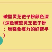 破壁灵芝孢子粉颜色深(深色破壁灵芝孢子粉：增强免疫力的好帮手)