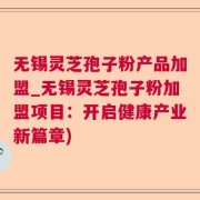 无锡灵芝孢子粉产品加盟_无锡灵芝孢子粉加盟项目：开启健康产业新篇章)