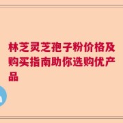 林芝灵芝孢子粉价格及购买指南助你选购优产品