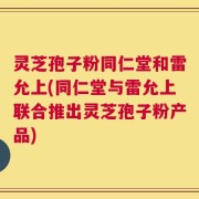 灵芝孢子粉同仁堂和雷允上(同仁堂与雷允上联合推出灵芝孢子粉产品)