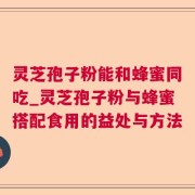 灵芝孢子粉能和蜂蜜同吃_灵芝孢子粉与蜂蜜搭配食用的益处与方法