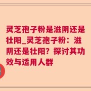 灵芝孢子粉是滋阴还是壮阳_灵芝孢子粉：滋阴还是壮阳？探讨其功效与适用人群