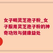 女子喝灵芝孢子粉_女子服用灵芝孢子粉的神奇功效与健康益处