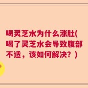 喝灵芝水为什么涨肚(喝了灵芝水会导致腹部不适，该如何解决？)