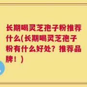 长期喝灵芝孢子粉推荐什么(长期喝灵芝孢子粉有什么好处？推荐品牌！)