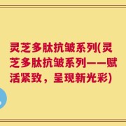 灵芝多肽抗皱系列(灵芝多肽抗皱系列——赋活紧致，呈现新光彩)