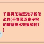 千喜灵芝破壁孢子粉怎么样(千喜灵芝孢子粉的破壁技术效果如何？)