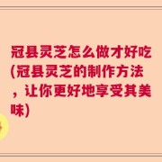 冠县灵芝怎么做才好吃(冠县灵芝的制作方法，让你更好地享受其美味)