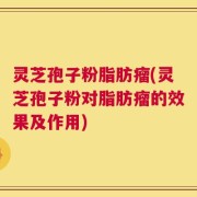 灵芝孢子粉脂肪瘤(灵芝孢子粉对脂肪瘤的效果及作用)