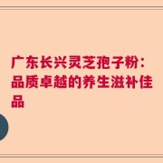 广东长兴灵芝孢子粉：品质卓越的养生滋补佳品