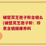 破壁灵芝孢子粉含硒么(破壁灵芝孢子粉：珍贵含硒健康养料