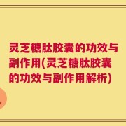 灵芝糖肽胶囊的功效与副作用(灵芝糖肽胶囊的功效与副作用解析)