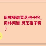 周林频谱灵芝孢子粉_周林频谱 灵芝孢子粉 )