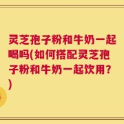 灵芝孢子粉和牛奶一起喝吗(如何搭配灵芝孢子粉和牛奶一起饮用？)