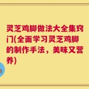 灵芝鸡脚做法大全集窍门(全面学习灵芝鸡脚的制作手法，美味又营养)
