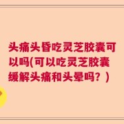 头痛头昏吃灵芝胶囊可以吗(可以吃灵芝胶囊缓解头痛和头晕吗？)