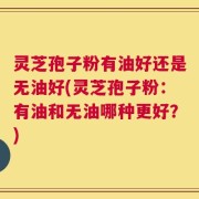 灵芝孢子粉有油好还是无油好(灵芝孢子粉：有油和无油哪种更好？)