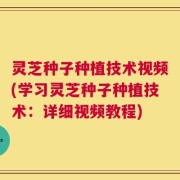 灵芝种子种植技术视频(学习灵芝种子种植技术：详细视频教程)