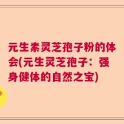 元生素灵芝孢子粉的体会(元生灵芝孢子：强身健体的自然之宝)