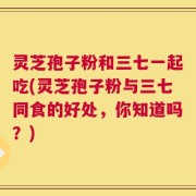 灵芝孢子粉和三七一起吃(灵芝孢子粉与三七同食的好处，你知道吗？)