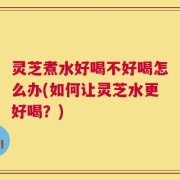 灵芝煮水好喝不好喝怎么办(如何让灵芝水更好喝？)