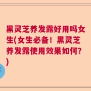 黑灵芝养发露好用吗女生(女生必备！黑灵芝养发露使用效果如何？)