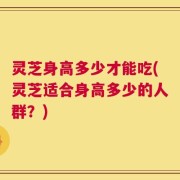 灵芝身高多少才能吃(灵芝适合身高多少的人群？)