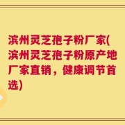 滨州灵芝孢子粉厂家(滨州灵芝孢子粉原产地厂家直销，健康调节首选)