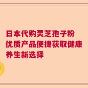 日本代购灵芝孢子粉 优质产品便捷获取健康养生新选择