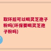 取环后可以喝灵芝孢子粉吗(环保要喝灵芝孢子粉吗)