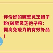 评价好的破壁灵芝孢子粉(破壁灵芝孢子粉：提高免疫力的有效补品)