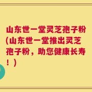 山东世一堂灵芝孢子粉(山东世一堂推出灵芝孢子粉，助您健康长寿！)