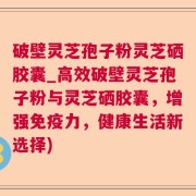 破壁灵芝孢子粉灵芝硒胶囊_高效破壁灵芝孢子粉与灵芝硒胶囊，增强免疫力，健康生活新选择)