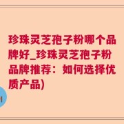 珍珠灵芝孢子粉哪个品牌好_珍珠灵芝孢子粉品牌推荐：如何选择优质产品)