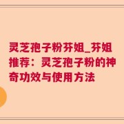 灵芝孢子粉芬姐_芬姐推荐：灵芝孢子粉的神奇功效与使用方法