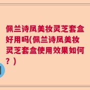 佩兰诗凤美妆灵芝套盒好用吗(佩兰诗凤美妆灵芝套盒使用效果如何？)