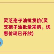 灵芝孢子油批发价(灵芝孢子油批量采购，优惠价现已开放)