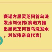 赛诺方黑灵芝何首乌洗发水刘仪伟(赛诺方推出黑灵芝何首乌洗发水，刘仪伟亲自代言)