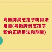 粤微牌灵芝孢子粉用法用量(粤微牌灵芝孢子粉的正确用法和剂量)