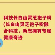 科技长白山灵芝孢子粉(长白山灵芝孢子粉融合科技，助您拥有专属健康奇迹