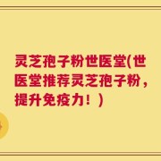 灵芝孢子粉世医堂(世医堂推荐灵芝孢子粉，提升免疫力！)